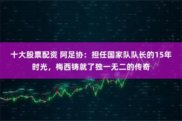 十大股票配资 阿足协：担任国家队队长的15年时光，梅西铸就了独一无二的传奇