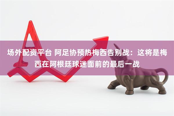 场外配资平台 阿足协预热梅西告别战：这将是梅西在阿根廷球迷面前的最后一战