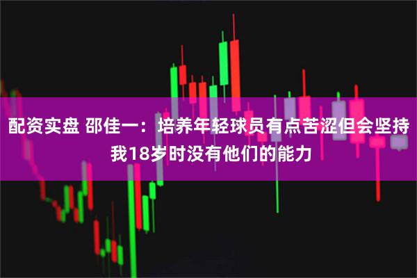 配资实盘 邵佳一：培养年轻球员有点苦涩但会坚持 我18岁时没有他们的能力